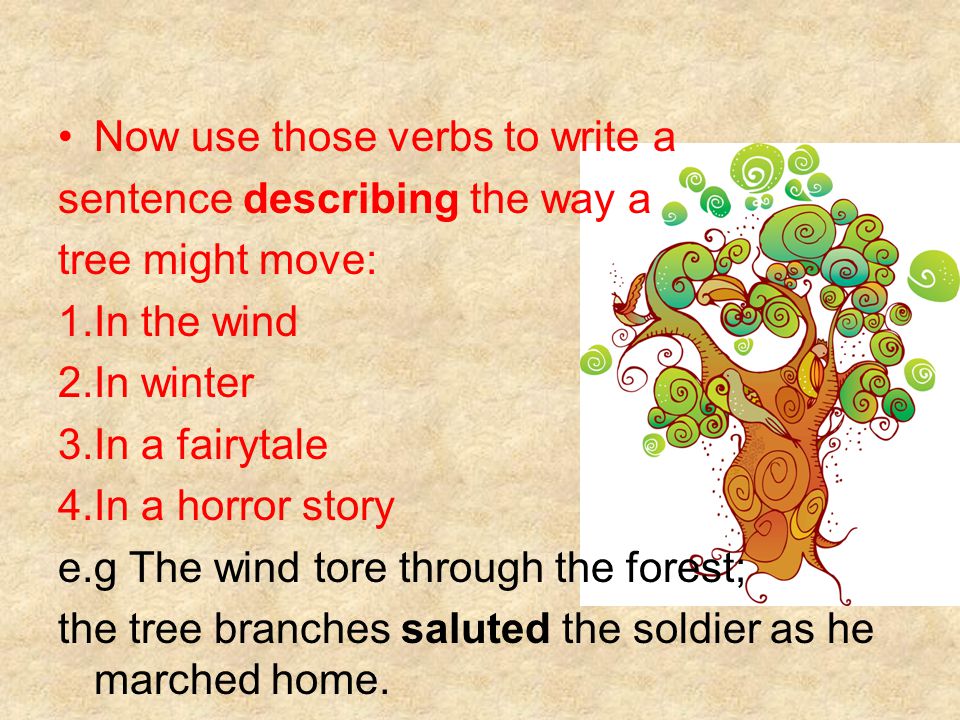 Now use those verbs to write a sentence describing the way a tree might move: 1.In the wind 2.In winter 3.In a fairytale 4.In a horror story e.g The wind tore through the forest; the tree branches saluted the soldier as he marched home.