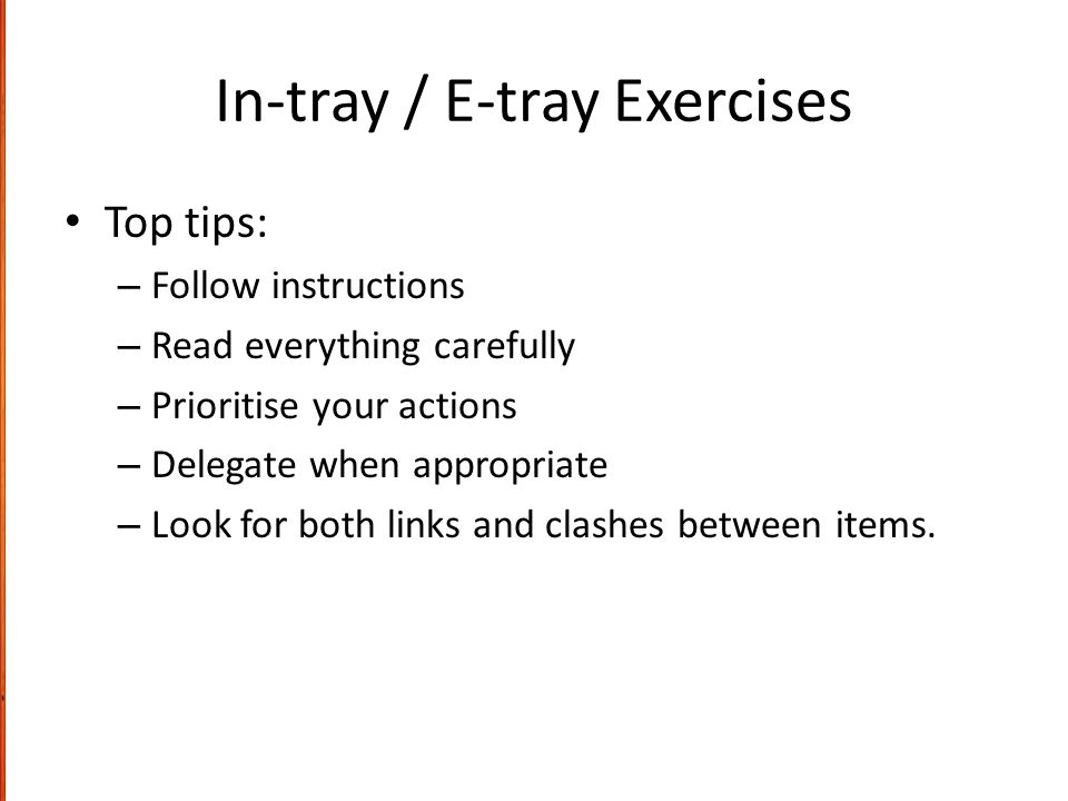 In-tray / E-tray Exercises Top tips: – Follow instructions – Read everything carefully – Prioritise your actions – Delegate when appropriate – Look for both links and clashes between items.