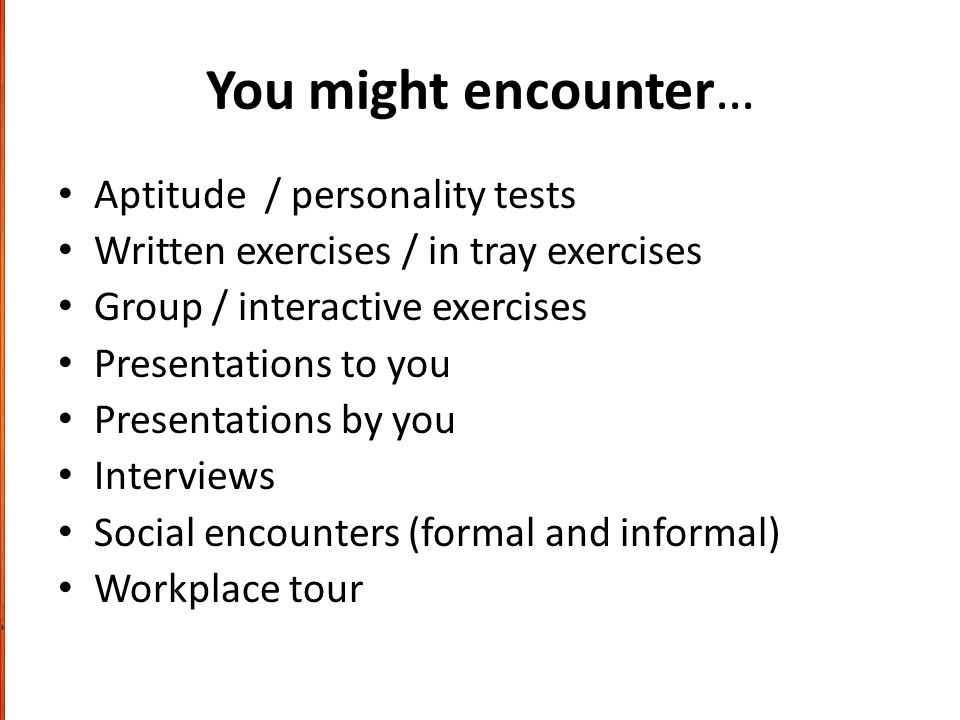 You might encounter… Aptitude / personality tests Written exercises / in tray exercises Group / interactive exercises Presentations to you Presentations by you Interviews Social encounters (formal and informal) Workplace tour