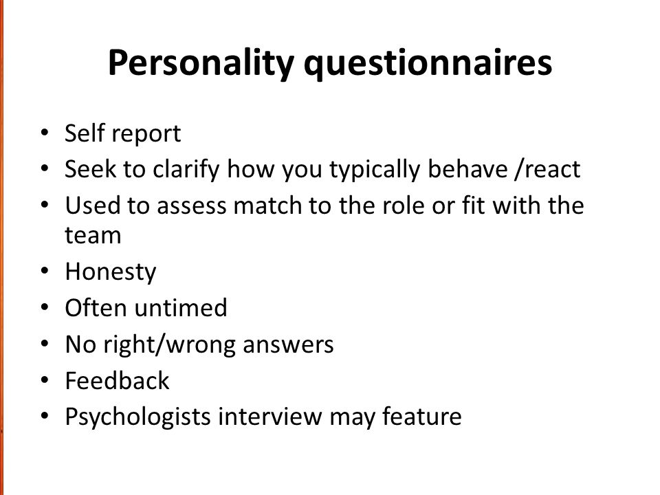 Personality questionnaires Self report Seek to clarify how you typically behave /react Used to assess match to the role or fit with the team Honesty Often untimed No right/wrong answers Feedback Psychologists interview may feature