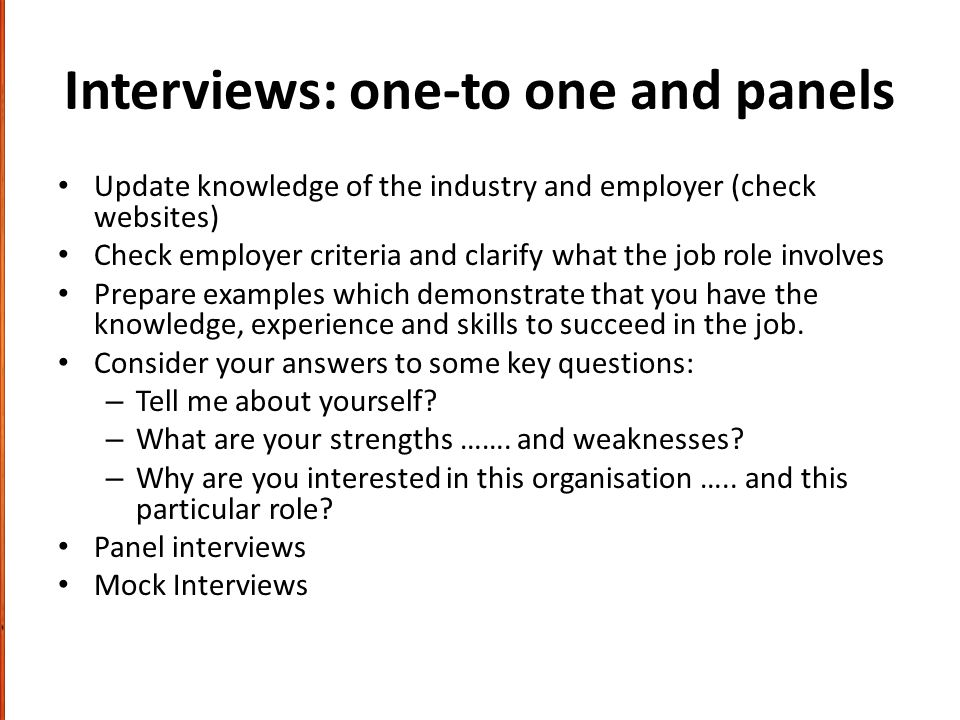 Interviews: one-to one and panels Update knowledge of the industry and employer (check websites) Check employer criteria and clarify what the job role involves Prepare examples which demonstrate that you have the knowledge, experience and skills to succeed in the job.