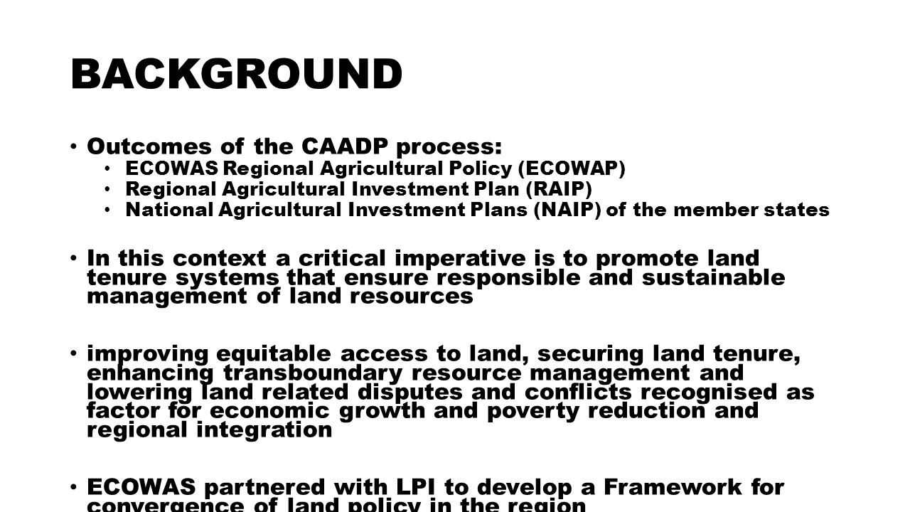 BACKGROUND Outcomes of the CAADP process: ECOWAS Regional Agricultural Policy (ECOWAP) Regional Agricultural Investment Plan (RAIP) National Agricultural Investment Plans (NAIP) of the member states In this context a critical imperative is to promote land tenure systems that ensure responsible and sustainable management of land resources improving equitable access to land, securing land tenure, enhancing transboundary resource management and lowering land related disputes and conflicts recognised as factor for economic growth and poverty reduction and regional integration ECOWAS partnered with LPI to develop a Framework for convergence of land policy in the region