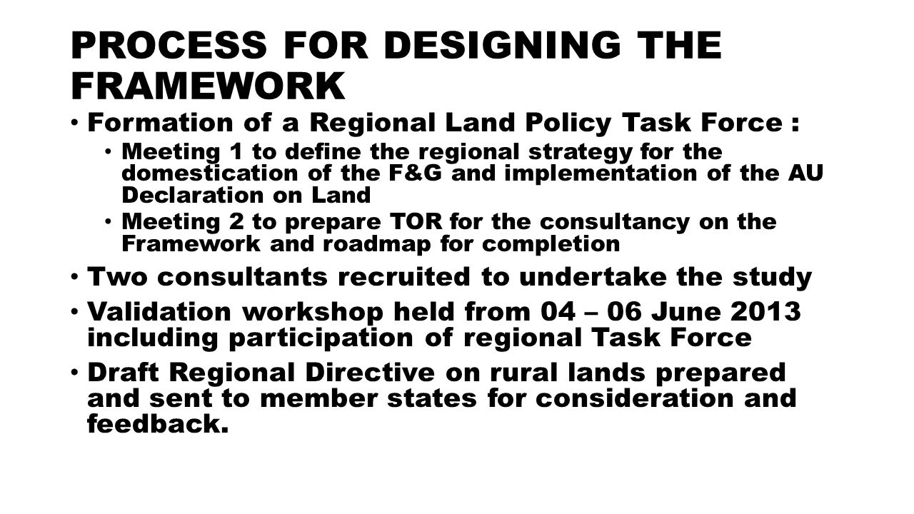 PROCESS FOR DESIGNING THE FRAMEWORK Formation of a Regional Land Policy Task Force : Meeting 1 to define the regional strategy for the domestication of the F&G and implementation of the AU Declaration on Land Meeting 2 to prepare TOR for the consultancy on the Framework and roadmap for completion Two consultants recruited to undertake the study Validation workshop held from 04 – 06 June 2013 including participation of regional Task Force Draft Regional Directive on rural lands prepared and sent to member states for consideration and feedback.