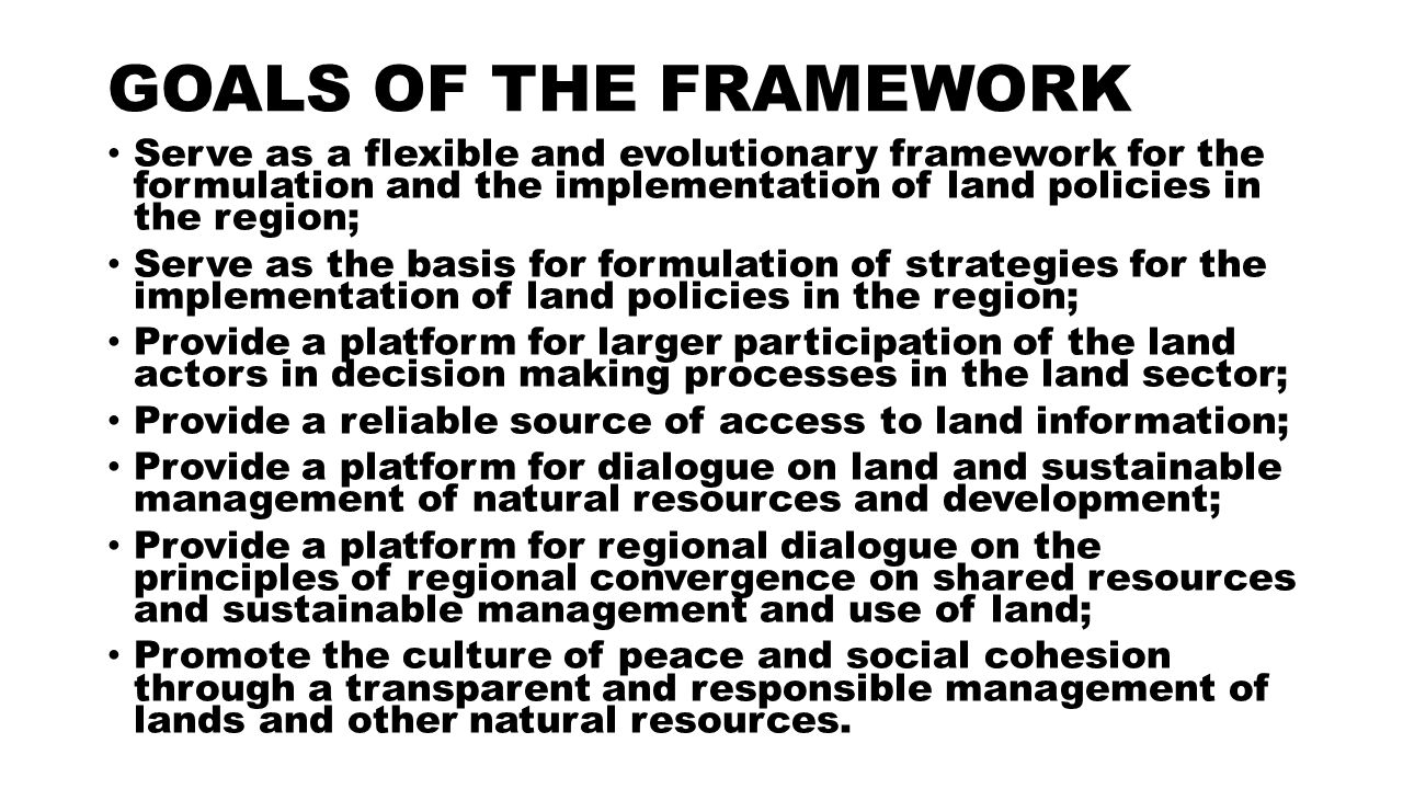 GOALS OF THE FRAMEWORK Serve as a flexible and evolutionary framework for the formulation and the implementation of land policies in the region; Serve as the basis for formulation of strategies for the implementation of land policies in the region; Provide a platform for larger participation of the land actors in decision making processes in the land sector; Provide a reliable source of access to land information; Provide a platform for dialogue on land and sustainable management of natural resources and development; Provide a platform for regional dialogue on the principles of regional convergence on shared resources and sustainable management and use of land; Promote the culture of peace and social cohesion through a transparent and responsible management of lands and other natural resources.