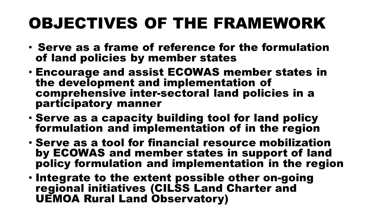 OBJECTIVES OF THE FRAMEWORK Serve as a frame of reference for the formulation of land policies by member states Encourage and assist ECOWAS member states in the development and implementation of comprehensive inter-sectoral land policies in a participatory manner Serve as a capacity building tool for land policy formulation and implementation of in the region Serve as a tool for financial resource mobilization by ECOWAS and member states in support of land policy formulation and implementation in the region Integrate to the extent possible other on-going regional initiatives (CILSS Land Charter and UEMOA Rural Land Observatory)