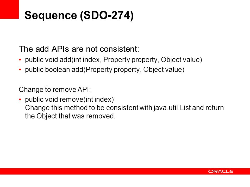 Sequence (SDO-274) The add APIs are not consistent: public void add(int index, Property property, Object value) public boolean add(Property property, Object value) Change to remove API: public void remove(int index) Change this method to be consistent with java.util.List and return the Object that was removed.