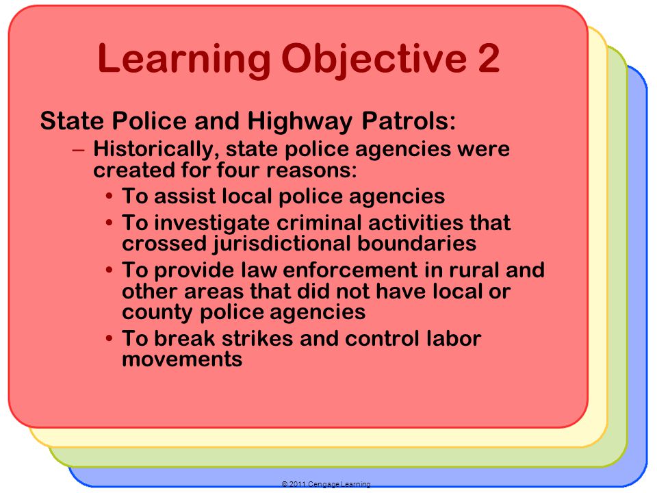 © 2011 Cengage Learning Learning Objective 2 State Police and Highway Patrols: – Historically, state police agencies were created for four reasons: To assist local police agencies To investigate criminal activities that crossed jurisdictional boundaries To provide law enforcement in rural and other areas that did not have local or county police agencies To break strikes and control labor movements
