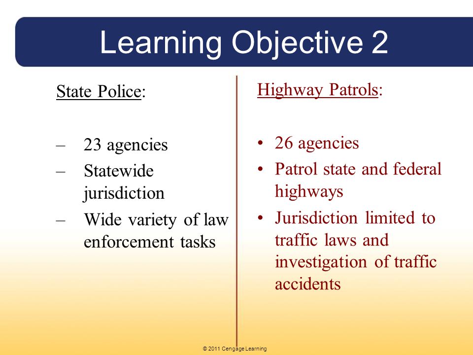 © 2011 Cengage Learning Learning Objective 2 State Police: –23 agencies –Statewide jurisdiction –Wide variety of law enforcement tasks Highway Patrols: 26 agencies Patrol state and federal highways Jurisdiction limited to traffic laws and investigation of traffic accidents