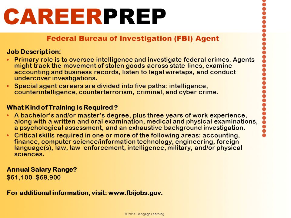 © 2011 Cengage Learning CAREERPREP Federal Bureau of Investigation (FBI) Agent Job Descript ion: Primary role is to oversee intelligence and investigate federal crimes.