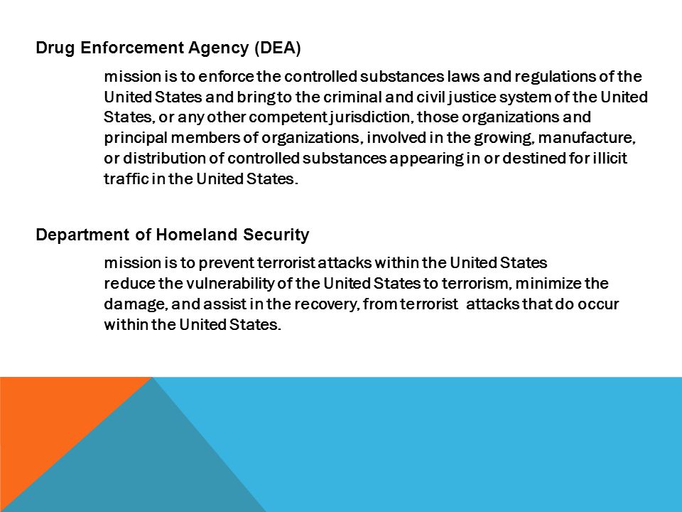 Drug Enforcement Agency (DEA) mission is to enforce the controlled substances laws and regulations of the United States and bring to the criminal and civil justice system of the United States, or any other competent jurisdiction, those organizations and principal members of organizations, involved in the growing, manufacture, or distribution of controlled substances appearing in or destined for illicit traffic in the United States.