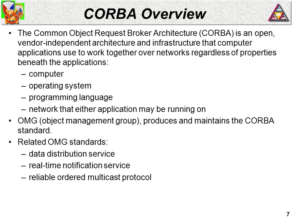 7 CORBA Overview The Common Object Request Broker Architecture (CORBA) is an open, vendor-independent architecture and infrastructure that computer applications use to work together over networks regardless of properties beneath the applications: –computer –operating system –programming language –network that either application may be running on OMG (object management group), produces and maintains the CORBA standard.