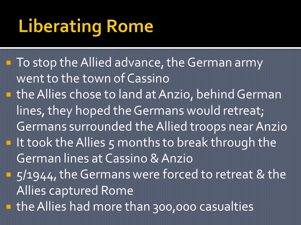  To stop the Allied advance, the German army went to the town of Cassino  the Allies chose to land at Anzio, behind German lines, they hoped the Germans would retreat; Germans surrounded the Allied troops near Anzio  It took the Allies 5 months to break through the German lines at Cassino & Anzio  5/1944, the Germans were forced to retreat & the Allies captured Rome  the Allies had more than 300,000 casualties