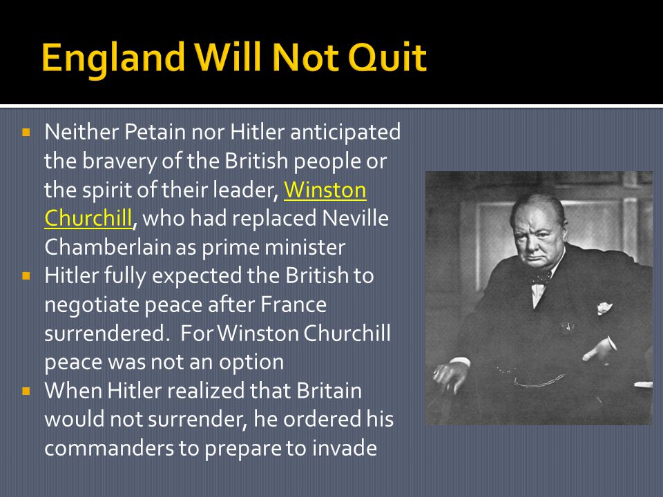  Neither Petain nor Hitler anticipated the bravery of the British people or the spirit of their leader, Winston Churchill, who had replaced Neville Chamberlain as prime minister  Hitler fully expected the British to negotiate peace after France surrendered.