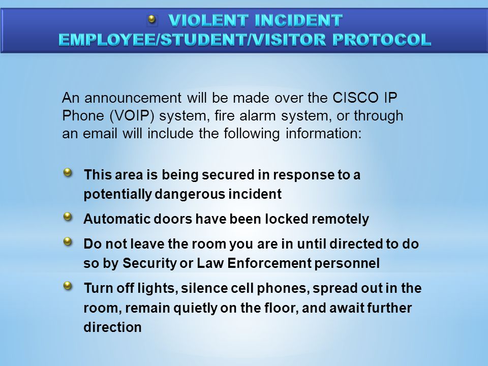 An announcement will be made over the CISCO IP Phone (VOIP) system, fire alarm system, or through an  will include the following information: This area is being secured in response to a potentially dangerous incident Automatic doors have been locked remotely Do not leave the room you are in until directed to do so by Security or Law Enforcement personnel Turn off lights, silence cell phones, spread out in the room, remain quietly on the floor, and await further direction