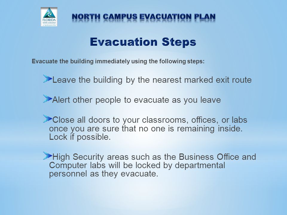 Evacuate the building immediately using the following steps: Leave the building by the nearest marked exit route Alert other people to evacuate as you leave Close all doors to your classrooms, offices, or labs once you are sure that no one is remaining inside.