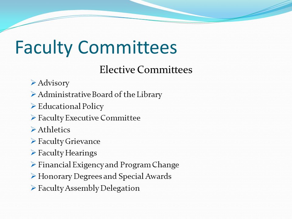 Faculty Committees Elective Committees  Advisory  Administrative Board of the Library  Educational Policy  Faculty Executive Committee  Athletics  Faculty Grievance  Faculty Hearings  Financial Exigency and Program Change  Honorary Degrees and Special Awards  Faculty Assembly Delegation
