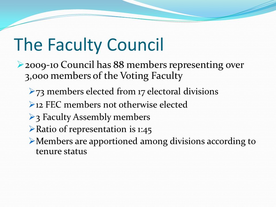 The Faculty Council  Council has 88 members representing over 3,000 members of the Voting Faculty  73 members elected from 17 electoral divisions  12 FEC members not otherwise elected  3 Faculty Assembly members  Ratio of representation is 1:45  Members are apportioned among divisions according to tenure status