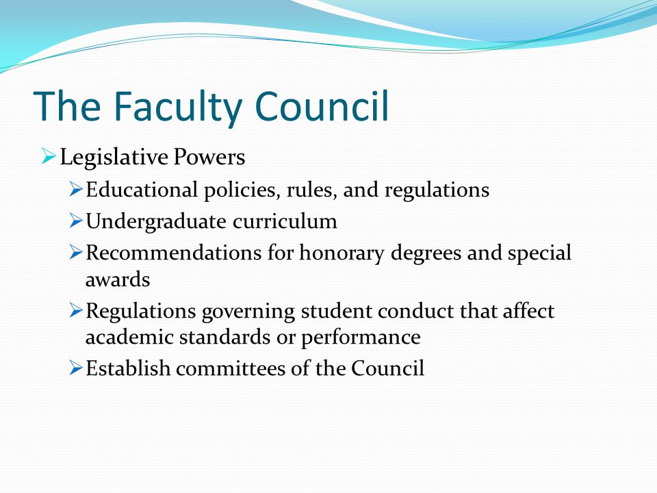The Faculty Council  Legislative Powers  Educational policies, rules, and regulations  Undergraduate curriculum  Recommendations for honorary degrees and special awards  Regulations governing student conduct that affect academic standards or performance  Establish committees of the Council