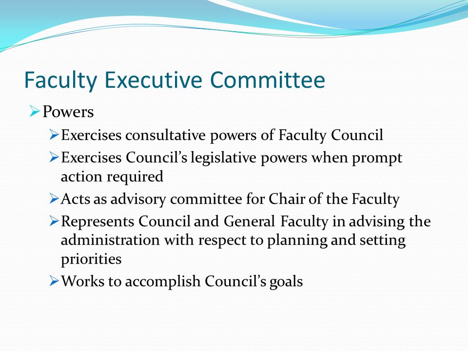 Faculty Executive Committee  Powers  Exercises consultative powers of Faculty Council  Exercises Council’s legislative powers when prompt action required  Acts as advisory committee for Chair of the Faculty  Represents Council and General Faculty in advising the administration with respect to planning and setting priorities  Works to accomplish Council’s goals
