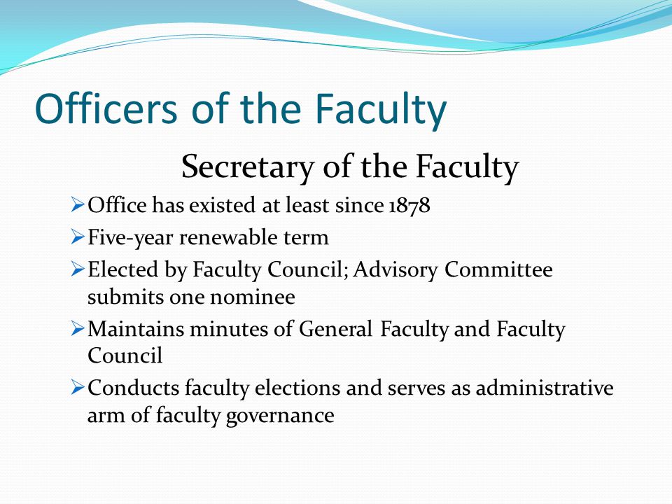 Officers of the Faculty Secretary of the Faculty  Office has existed at least since 1878  Five-year renewable term  Elected by Faculty Council; Advisory Committee submits one nominee  Maintains minutes of General Faculty and Faculty Council  Conducts faculty elections and serves as administrative arm of faculty governance