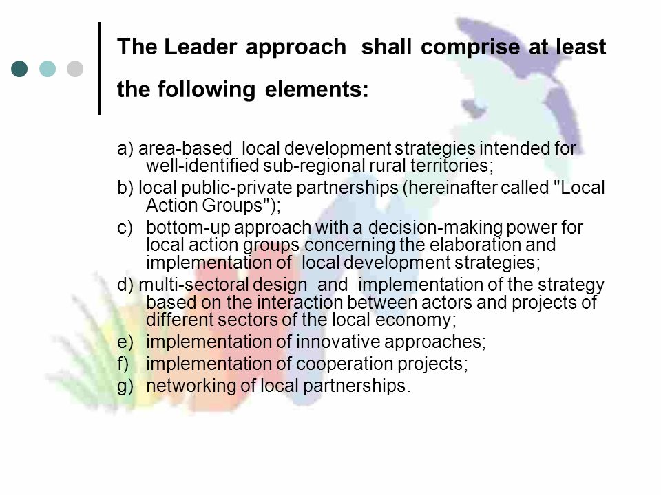 The Leader approach shall comprise at least the following elements: a) area-based local development strategies intended for well-identified sub-regional rural territories; b) local public-private partnerships (hereinafter called Local Action Groups ); c)bottom-up approach with a decision-making power for local action groups concerning the elaboration and implementation of local development strategies; d) multi-sectoral design and implementation of the strategy based on the interaction between actors and projects of different sectors of the local economy; e)implementation of innovative approaches; f)implementation of cooperation projects; g)networking of local partnerships.