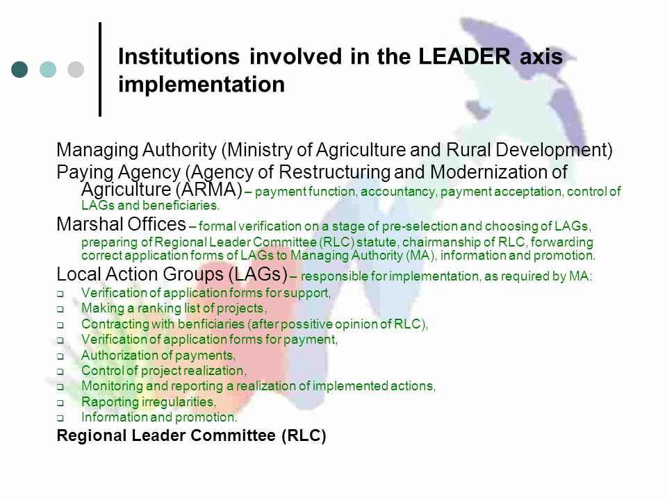 Institutions involved in the LEADER axis implementation Managing Authority (Ministry of Agriculture and Rural Development) Paying Agency (Agency of Restructuring and Modernization of Agriculture (ARMA) – payment function, accountancy, payment acceptation, control of LAGs and beneficiaries.
