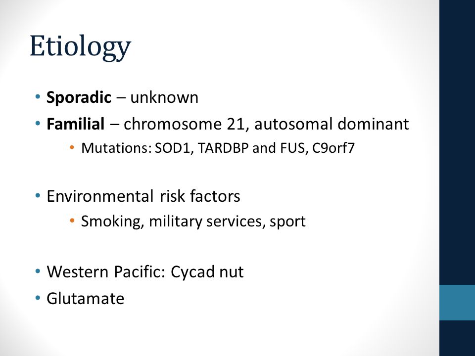Etiology Sporadic – unknown Familial – chromosome 21, autosomal dominant Mutations: SOD1, TARDBP and FUS, C9orf7 Environmental risk factors Smoking, military services, sport Western Pacific: Cycad nut Glutamate