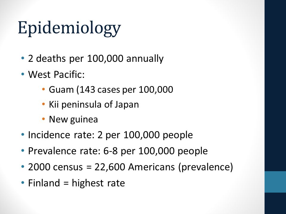 Epidemiology 2 deaths per 100,000 annually West Pacific: Guam (143 cases per 100,000 Kii peninsula of Japan New guinea Incidence rate: 2 per 100,000 people Prevalence rate: 6-8 per 100,000 people 2000 census = 22,600 Americans (prevalence) Finland = highest rate