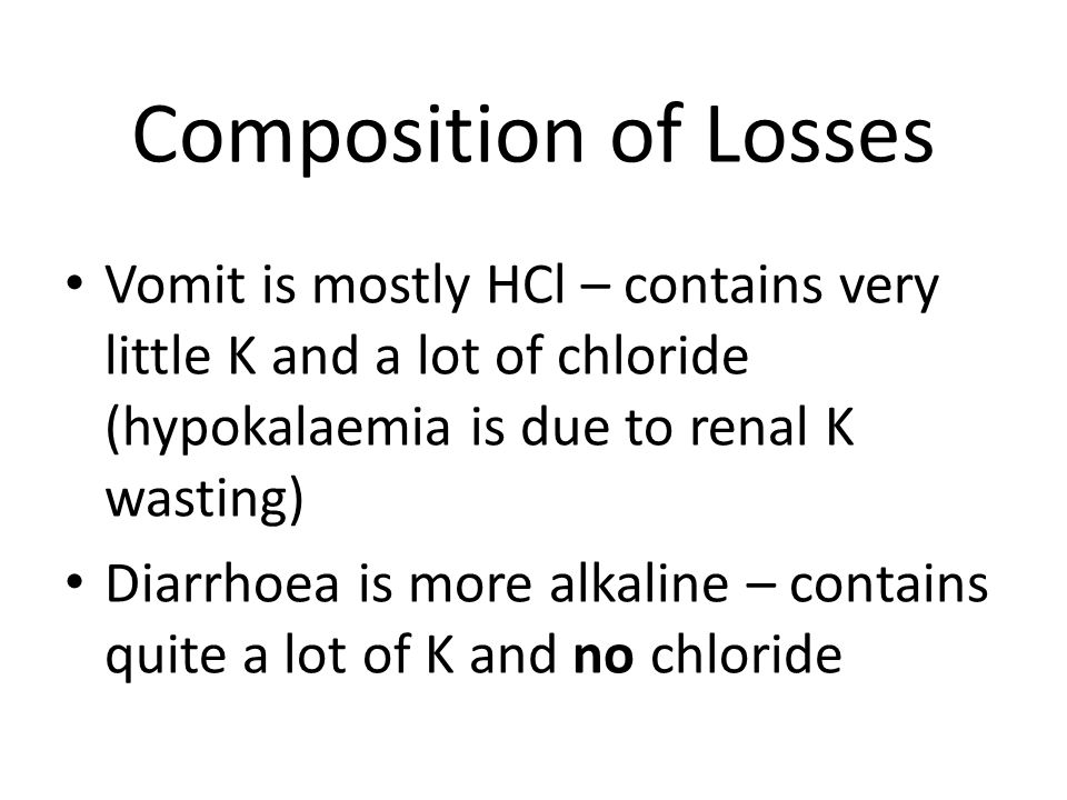 Composition of Losses Vomit is mostly HCl – contains very little K and a lot of chloride (hypokalaemia is due to renal K wasting) Diarrhoea is more alkaline – contains quite a lot of K and no chloride