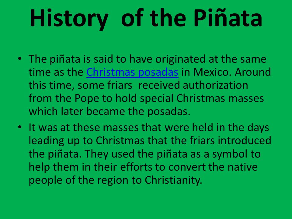 Piñatas. History of the Piñata The piñata is said to have originated at the  same time as the Christmas posadas in Mexico. Around this time, some  friars. - ppt download