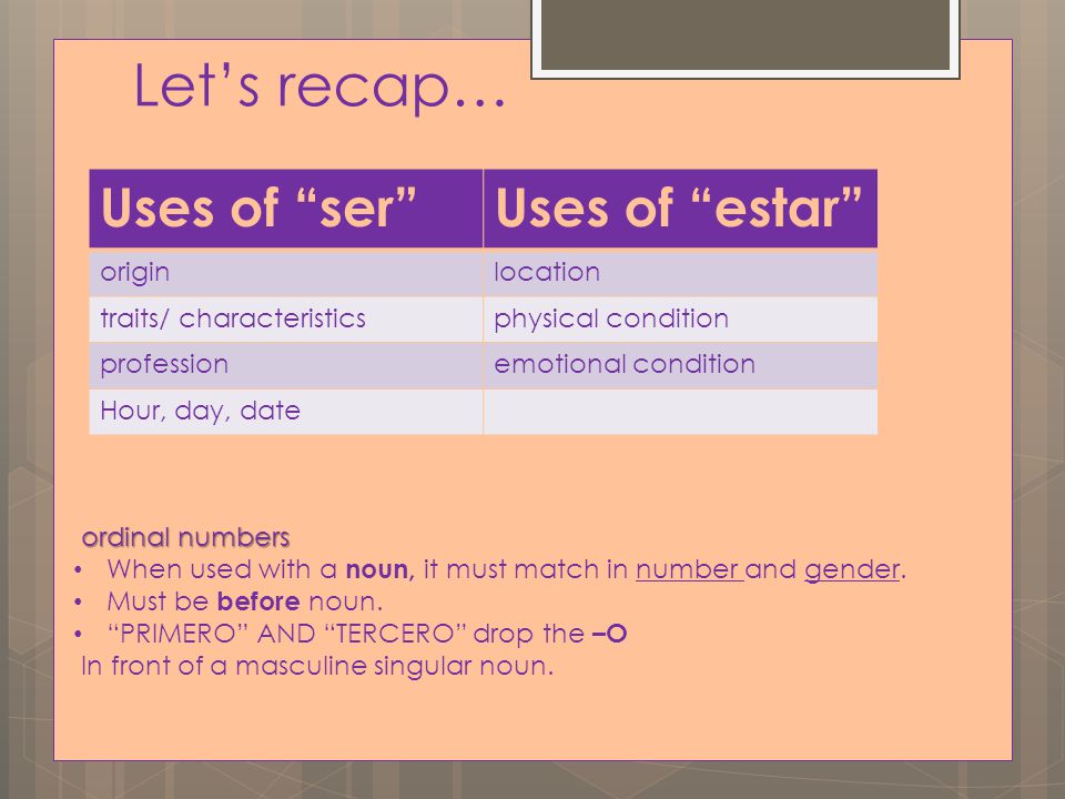 Let’s recap… Uses of ser Uses of estar originlocation traits/ characteristicsphysical condition professionemotional condition Hour, day, date ordinal numbers When used with a noun, it must match in number and gender.