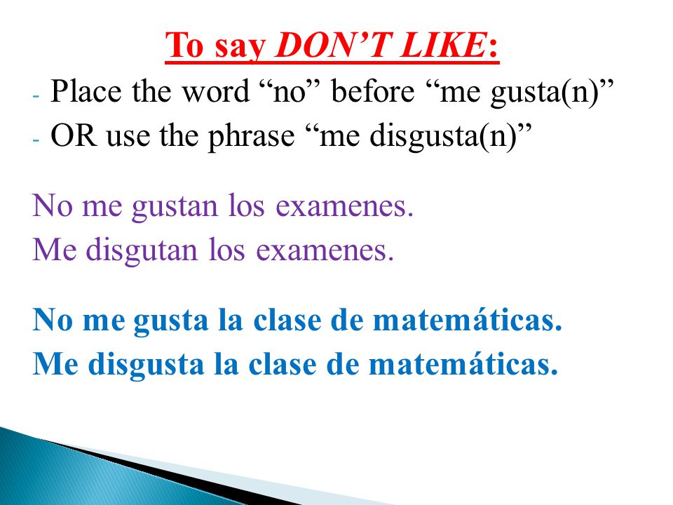 To say DON’T LIKE: - Place the word no before me gusta(n) - OR use the phrase me disgusta(n) No me gustan los examenes.
