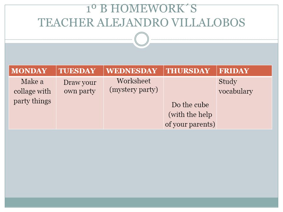 1º B HOMEWORK´S TEACHER ALEJANDRO VILLALOBOS MONDAYTUESDAYWEDNESDAYTHURSDAYFRIDAY Make a collage with party things Draw your own party Worksheet (mystery party) Do the cube (with the help of your parents) Study vocabulary