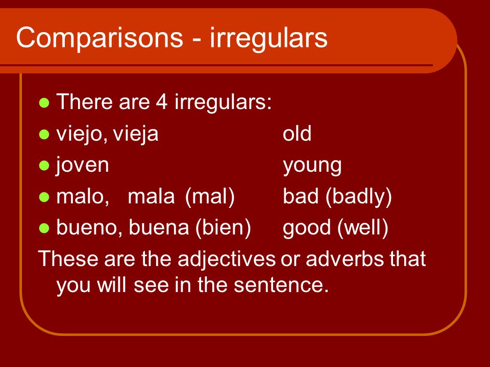 Comparisons - irregulars There are 4 irregulars: viejo, vieja old jovenyoung malo, mala(mal)bad (badly) bueno, buena (bien)good (well) These are the adjectives or adverbs that you will see in the sentence.