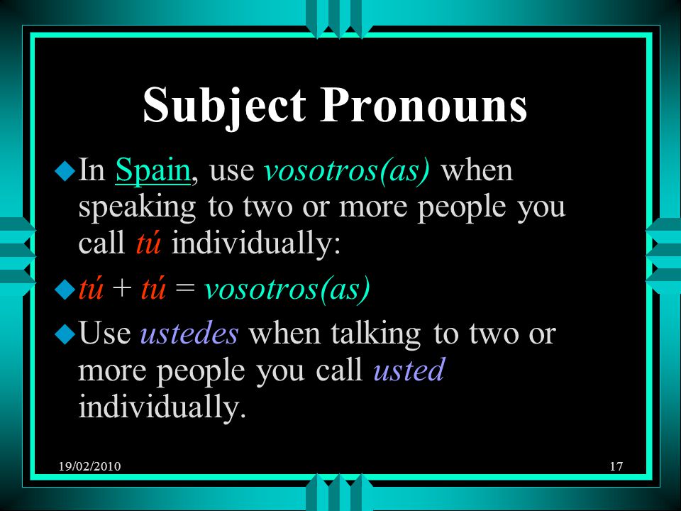 19/02/ Subject Pronouns u In Spain, use vosotros(as) when speaking to two or more people you call tú individually: u tú + tú = vosotros(as) u Use ustedes when talking to two or more people you call usted individually.