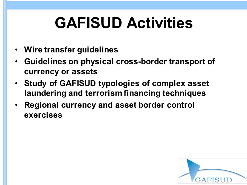 GAFISUD Activities Wire transfer guidelines Guidelines on physical cross-border transport of currency or assets Study of GAFISUD typologies of complex asset laundering and terrorism financing techniques Regional currency and asset border control exercises