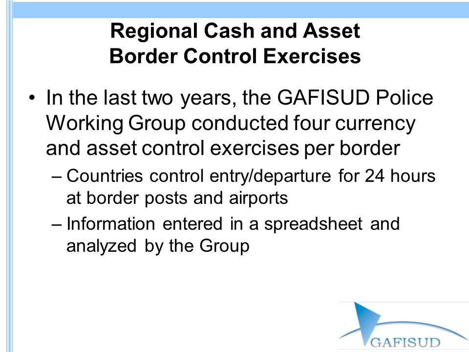 Regional Cash and Asset Border Control Exercises In the last two years, the GAFISUD Police Working Group conducted four currency and asset control exercises per border –Countries control entry/departure for 24 hours at border posts and airports –Information entered in a spreadsheet and analyzed by the Group