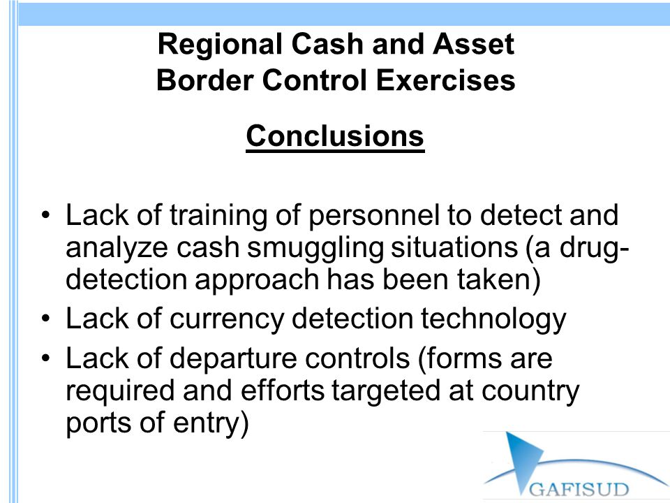Regional Cash and Asset Border Control Exercises Conclusions Lack of training of personnel to detect and analyze cash smuggling situations (a drug- detection approach has been taken) Lack of currency detection technology Lack of departure controls (forms are required and efforts targeted at country ports of entry)