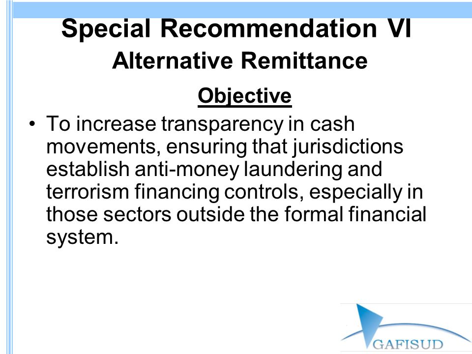 Special Recommendation VI Alternative Remittance Objective To increase transparency in cash movements, ensuring that jurisdictions establish anti-money laundering and terrorism financing controls, especially in those sectors outside the formal financial system.