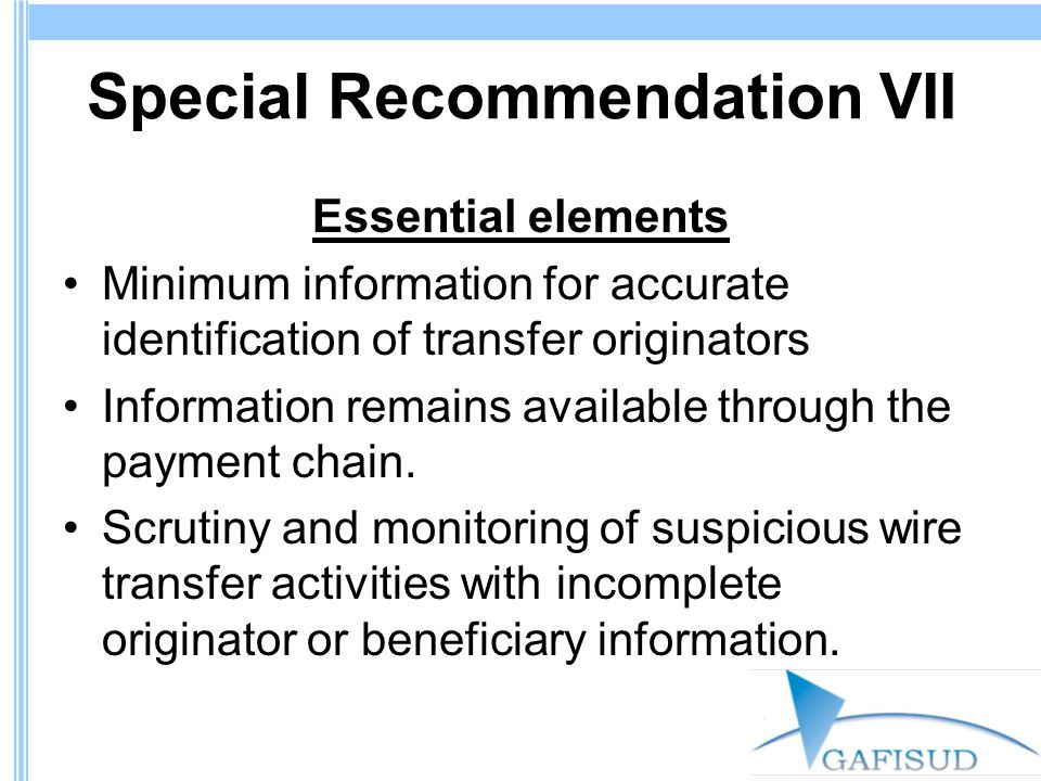 Special Recommendation VII Essential elements Minimum information for accurate identification of transfer originators Information remains available through the payment chain.