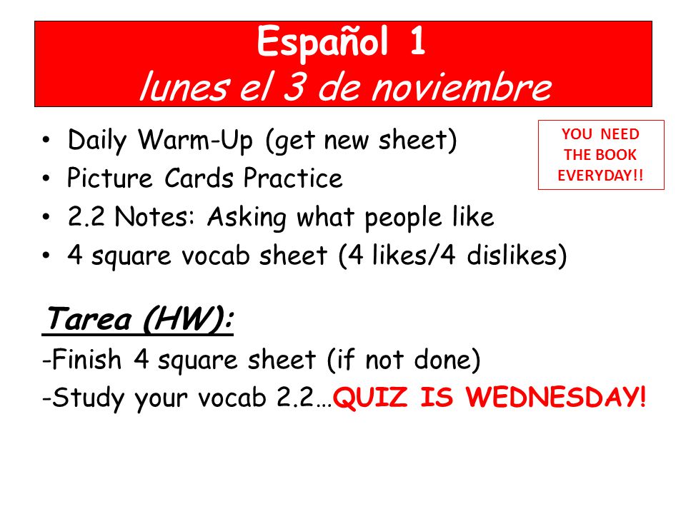 Español 1 lunes el 3 de noviembre Daily Warm-Up (get new sheet) Picture Cards Practice 2.2 Notes: Asking what people like 4 square vocab sheet (4 likes/4 dislikes) Tarea (HW): -Finish 4 square sheet (if not done) -Study your vocab 2.2…QUIZ IS WEDNESDAY.
