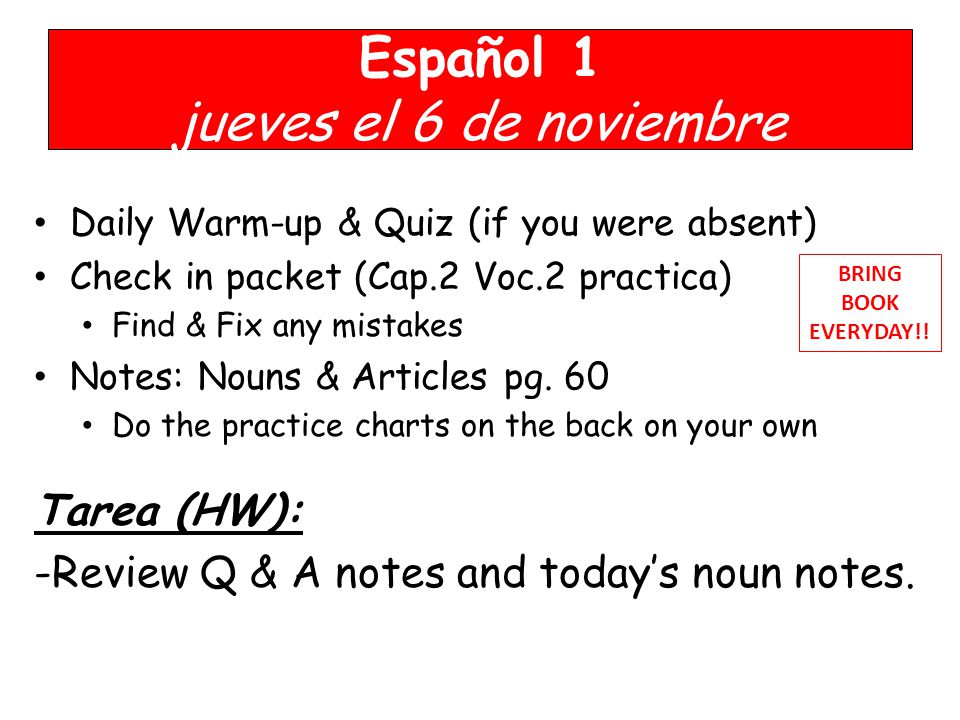 Español 1 jueves el 6 de noviembre Daily Warm-up & Quiz (if you were absent) Check in packet (Cap.2 Voc.2 practica) Find & Fix any mistakes Notes: Nouns & Articles pg.
