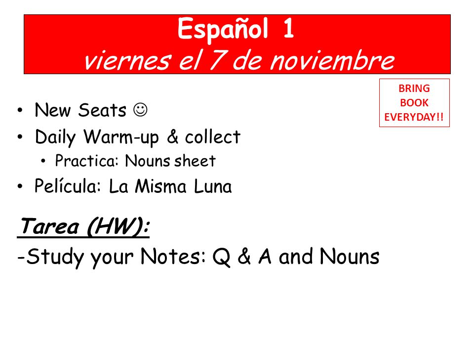 Español 1 viernes el 7 de noviembre New Seats Daily Warm-up & collect Practica: Nouns sheet Película: La Misma Luna Tarea (HW): -Study your Notes: Q & A and Nouns BRING BOOK EVERYDAY!!