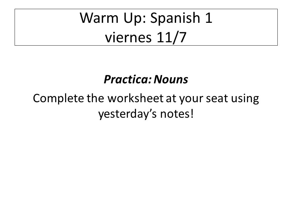 Warm Up: Spanish 1 viernes 11/7 Practica: Nouns Complete the worksheet at your seat using yesterday’s notes!