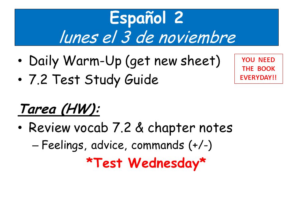 Español 2 lunes el 3 de noviembre Daily Warm-Up (get new sheet) 7.2 Test Study Guide Tarea (HW): Review vocab 7.2 & chapter notes – Feelings, advice, commands (+/-) *Test Wednesday* YOU NEED THE BOOK EVERYDAY!!