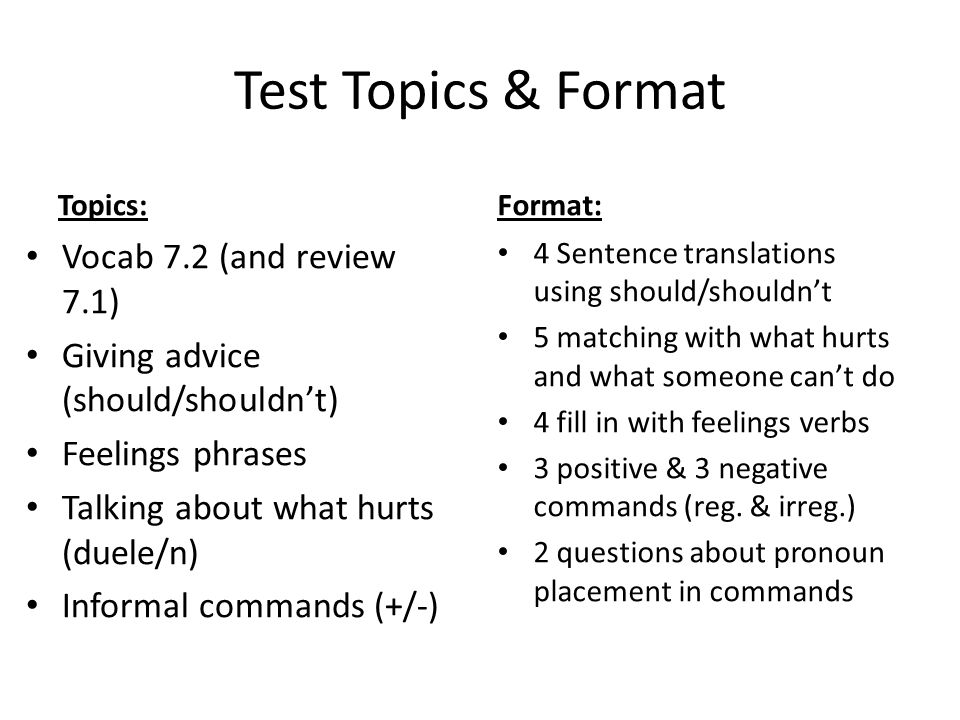 Test Topics & Format Topics: Vocab 7.2 (and review 7.1) Giving advice (should/shouldn’t) Feelings phrases Talking about what hurts (duele/n) Informal commands (+/-) Format: 4 Sentence translations using should/shouldn’t 5 matching with what hurts and what someone can’t do 4 fill in with feelings verbs 3 positive & 3 negative commands (reg.