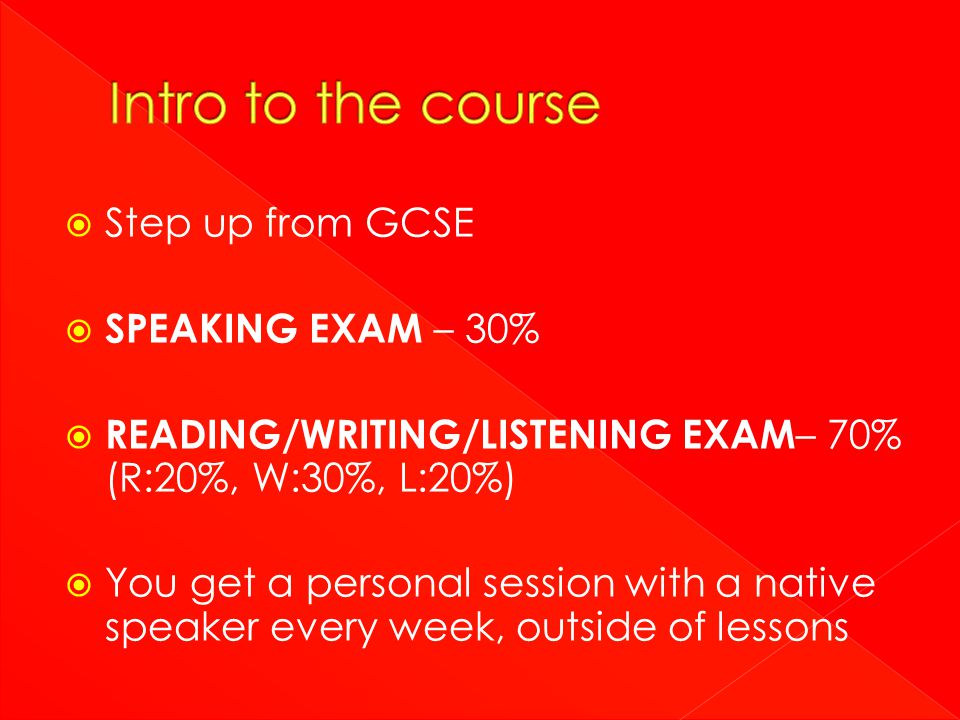  Step up from GCSE  SPEAKING EXAM – 30%  READING/WRITING/LISTENING EXAM – 70% (R:20%, W:30%, L:20%)  You get a personal session with a native speaker every week, outside of lessons