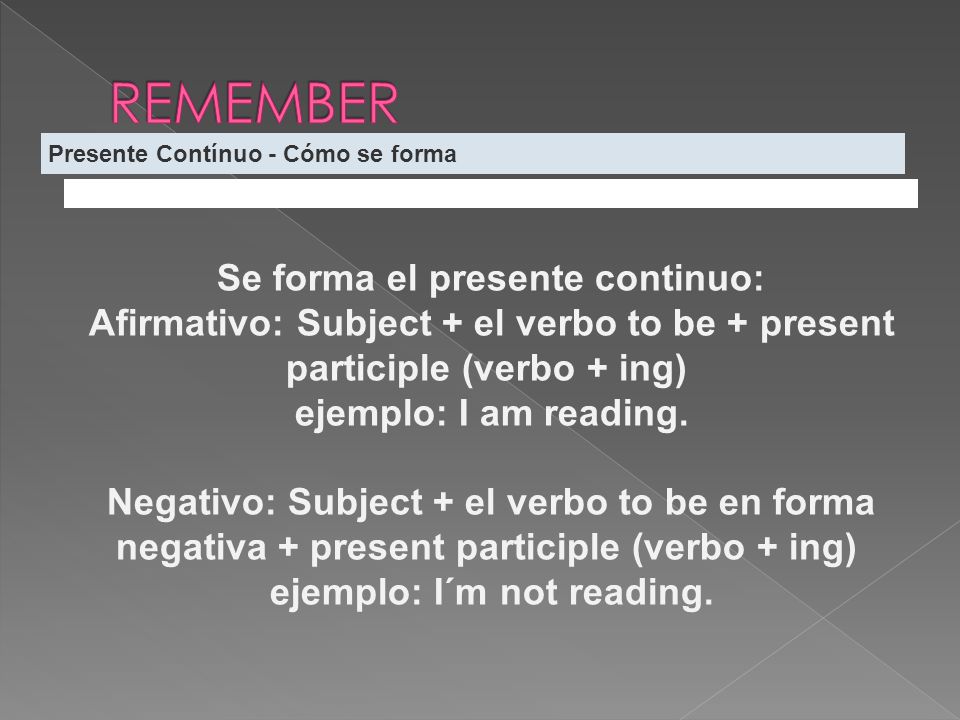 Presente Contínuo - Cómo se forma Se forma el presente continuo: Afirmativo: Subject + el verbo to be + present participle (verbo + ing) ejemplo: I am reading.