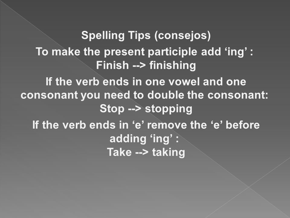 Spelling Tips (consejos) To make the present participle add ‘ing’ : Finish --> finishing If the verb ends in one vowel and one consonant you need to double the consonant: Stop --> stopping If the verb ends in ‘e’ remove the ‘e’ before adding ‘ing’ : Take --> taking