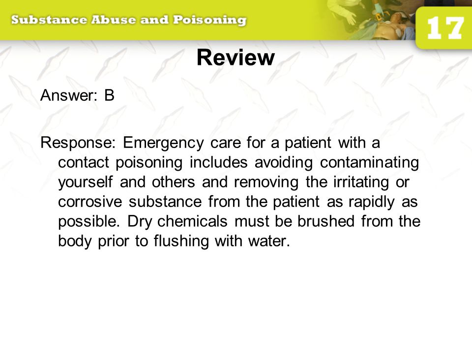 Review Answer: B Response: Emergency care for a patient with a contact poisoning includes avoiding contaminating yourself and others and removing the irritating or corrosive substance from the patient as rapidly as possible.
